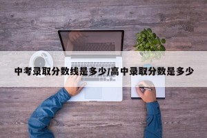 中考录取分数线是多少/高中录取分数是多少