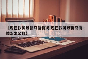 【现在我国最新疫情情况,现在我国最新疫情情况怎么样】