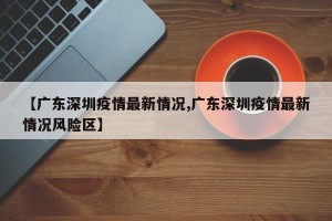 【广东深圳疫情最新情况,广东深圳疫情最新情况风险区】