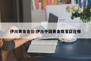 伊川黄金金价:伊川中国黄金珠宝店在哪