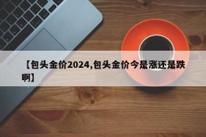 【包头金价2024,包头金价今是涨还是跌啊】