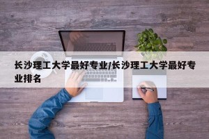 长沙理工大学最好专业/长沙理工大学最好专业排名