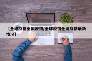 【全球疫情全国疫情/全球疫情全国疫情最新情况】
