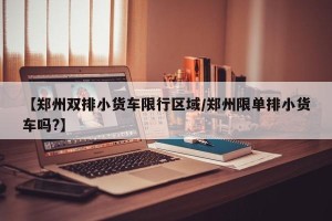 【郑州双排小货车限行区域/郑州限单排小货车吗?】