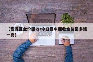 【晋源区金价回收/今日晋中回收金价是多钱一克】