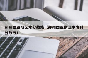 郑州西亚斯艺术分数线（郑州西亚斯艺术专科分数线）