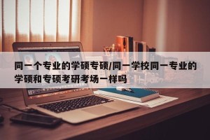 同一个专业的学硕专硕/同一学校同一专业的学硕和专硕考研考场一样吗