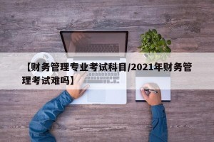 【财务管理专业考试科目/2021年财务管理考试难吗】