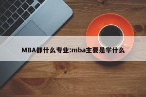 MBA都什么专业:mba主要是学什么