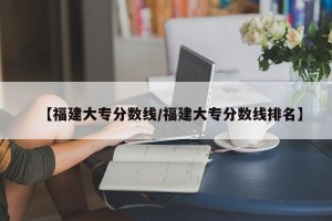 【福建大专分数线/福建大专分数线排名】