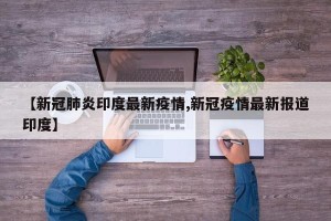 【新冠肺炎印度最新疫情,新冠疫情最新报道印度】
