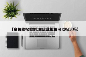 【金价维权案例,金店乱报价可以投诉吗】