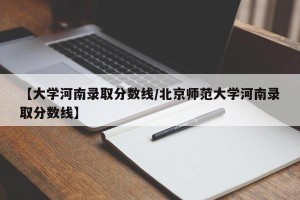 【大学河南录取分数线/北京师范大学河南录取分数线】