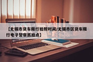 【无锡市货车限行拍照时间/无锡市区货车限行电子警察抓拍点】