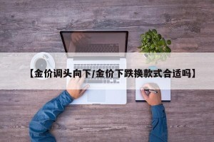 【金价调头向下/金价下跌换款式合适吗】