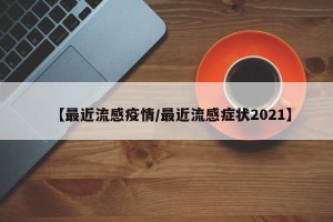 【最近流感疫情/最近流感症状2021】