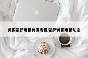 美国最新疫情美国疫情/最新美国疫情动态