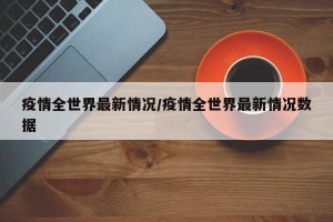 疫情全世界最新情况/疫情全世界最新情况数据