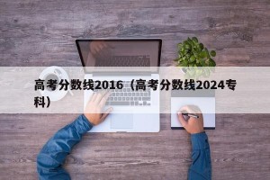高考分数线2016（高考分数线2024专科）
