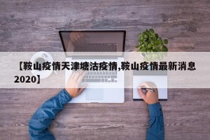 【鞍山疫情天津塘沽疫情,鞍山疫情最新消息2020】