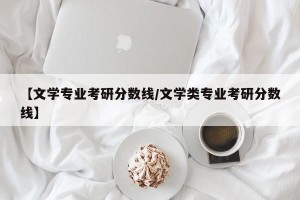 【文学专业考研分数线/文学类专业考研分数线】
