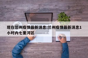 现在兰州疫情最新消息:兰州疫情最新消息1小时内七里河区
