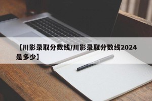 【川影录取分数线/川影录取分数线2024是多少】