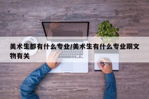 美术生都有什么专业/美术生有什么专业跟文物有关