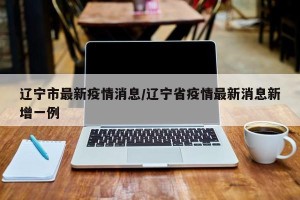辽宁市最新疫情消息/辽宁省疫情最新消息新增一例