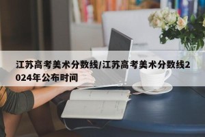 江苏高考美术分数线/江苏高考美术分数线2024年公布时间
