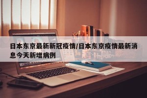 日本东京最新新冠疫情/日本东京疫情最新消息今天新增病例