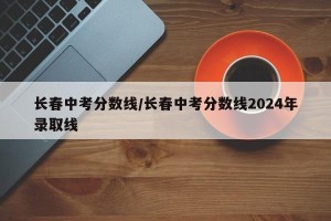 长春中考分数线/长春中考分数线2024年录取线
