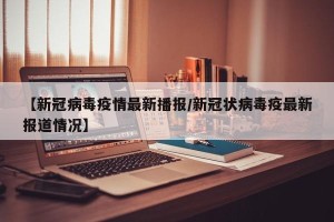 【新冠病毒疫情最新播报/新冠状病毒疫最新报道情况】