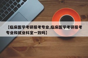【临床医学考研报考专业,临床医学考研报考专业和就业科室一致吗】