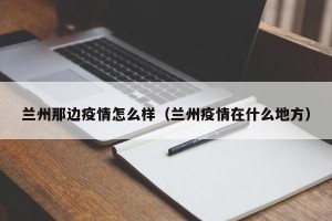 兰州那边疫情怎么样（兰州疫情在什么地方）