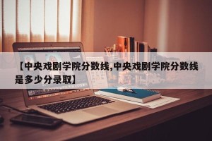 【中央戏剧学院分数线,中央戏剧学院分数线是多少分录取】