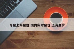 足金上海金价:国内实时金价,上海金价