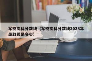 军校文科分数线（军校文科分数线2023年录取线是多少）