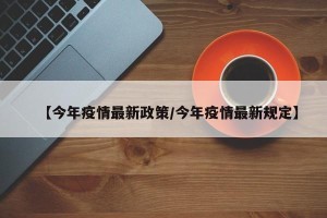 【今年疫情最新政策/今年疫情最新规定】