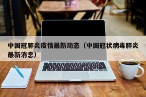 中国冠肺炎疫情最新动态（中国冠状病毒肺炎最新消息）