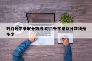 对口升学录取分数线:对口升学录取分数线是多少