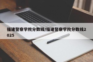 福建警察学院分数线/福建警察学院分数线2025