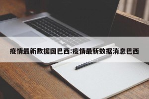 疫情最新数据国巴西:疫情最新数据消息巴西