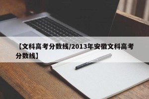 【文科高考分数线/2013年安徽文科高考分数线】