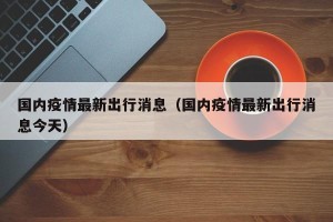 国内疫情最新出行消息（国内疫情最新出行消息今天）