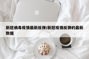 新冠病毒疫情最新反弹/新冠疫情反弹的最新数据