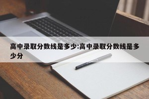 高中录取分数线是多少:高中录取分数线是多少分