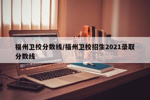 福州卫校分数线/福州卫校招生2021录取分数线