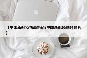 【中国新冠疫情最新药/中国新冠疫情特效药】