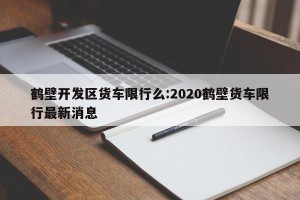 鹤壁开发区货车限行么:2020鹤壁货车限行最新消息
